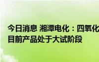 今日消息 湘潭电化：四氧化三锰产品规划产能为1万吨/年，目前产品处于大试阶段
