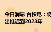 今日消息 台积电：将把2022年的部分资本支出推迟到2023年