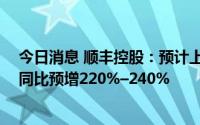 今日消息 顺丰控股：预计上半年净利润24.3亿-25.8亿元，同比预增220%–240%