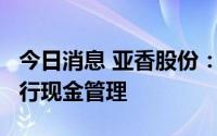 今日消息 亚香股份：使用共计不超6.6亿元进行现金管理