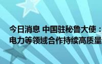 今日消息 中国驻秘鲁大使：中方愿推动中秘在能源、矿业、电力等领域合作持续高质量发展