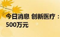 今日消息 创新医疗：上半年预亏4500万元-5500万元
