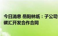 今日消息 岳阳林纸：子公司签署温室气体自愿减排项目林业碳汇开发合作合同