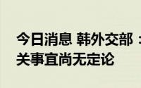 今日消息 韩外交部：韩外长朴振访问日本相关事宜尚无定论