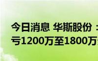 今日消息 华斯股份：上半年同比盈转亏，预亏1200万至1800万元