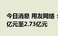 今日消息 用友网络：预计上半年净亏损2.43亿元至2.73亿元