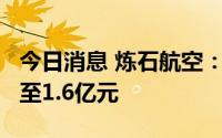 今日消息 炼石航空：上半年预计亏损1.3亿元至1.6亿元