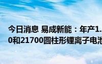 今日消息 易成新能：年产1.5GW锂电池项目主要生产18650和21700圆柱形锂离子电池