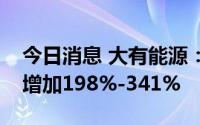 今日消息 大有能源：上半年净利润预计同比增加198%-341%