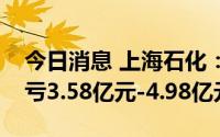 今日消息 上海石化：上半年同比盈转亏，预亏3.58亿元-4.98亿元