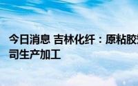 今日消息 吉林化纤：原粘胶短纤系列产品由河北吉藁委托公司生产加工