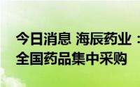 今日消息 海辰药业：注射用替加环素拟中选全国药品集中采购