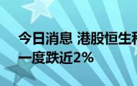 今日消息 港股恒生科技指数跌幅持续扩大，一度跌近2%