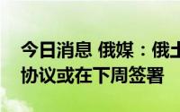 今日消息 俄媒：俄土乌关于乌方粮食出口的协议或在下周签署