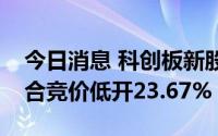 今日消息 科创板新股中科蓝讯开盘破发，集合竞价低开23.67%