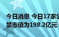 今日消息 今日17家公司限售股解禁，合计解禁市值为198.2亿元