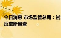 今日消息 市场监管总局：试点委托开展部分经营者集中案件反垄断审查