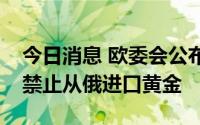 今日消息 欧委会公布新一轮对俄制裁，包括禁止从俄进口黄金