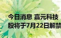 今日消息 嘉元科技：6332.44万股IPO限售股将于7月22日解禁上市