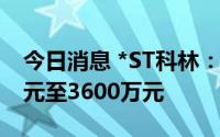 今日消息 *ST科林：预计上半年净亏3100万元至3600万元