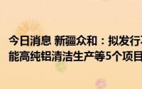 今日消息 新疆众和：拟发行不超13.8亿元可转债，用于高性能高纯铝清洁生产等5个项目