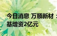 今日消息 万顺新材：子公司拟对四川万顺中基增资2亿元