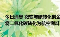 今日消息 微软与碳转化创企Twelve达成合作，支持新技术将二氧化碳转化为航空燃料