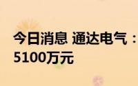 今日消息 通达电气：上半年预亏3400万元到5100万元