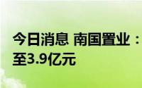 今日消息 南国置业：预计上半年净亏3.5亿元至3.9亿元
