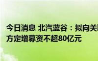 今日消息 北汽蓝谷：拟向关联方北京汽车、渤海汽车等关联方定增募资不超80亿元