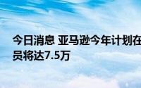 今日消息 亚马逊今年计划在英国招聘4000名员工，永久雇员将达7.5万