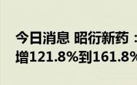 今日消息 昭衍新药：预计上半年净利润同比增121.8%到161.8%
