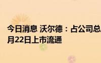 今日消息 沃尔德：占公司总股本50.02%的IPO限售股将于7月22日上市流通
