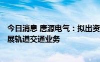 今日消息 唐源电气：拟出资500万元参股设立合资公司，拓展轨道交通业务