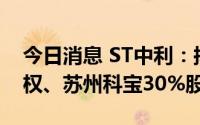 今日消息 ST中利：拟转让广东中德100%股权、苏州科宝30%股权