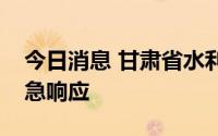 今日消息 甘肃省水利厅启动洪水防御Ⅱ级应急响应