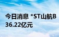 今日消息 *ST山航B：上半年预亏29.63亿元-36.22亿元