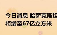 今日消息 哈萨克斯坦天然气年产量到2030年将增至67亿立方米