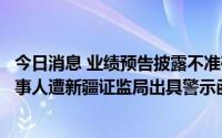 今日消息 业绩预告披露不准确，德展健康及董事长等相关当事人遭新疆证监局出具警示函