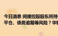 今日消息 间接控股股东所持公司9.44%被冻结是否存在强制平仓、债务逾期等风险？华软科技收关注函