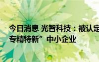 今日消息 光智科技：被认定为2022年度第二批黑龙江省“专精特新”中小企业