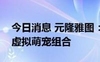今日消息 元隆雅图：正式发布首个虚拟人与虚拟萌宠组合