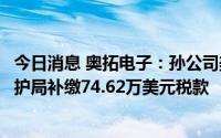 今日消息 奥拓电子：孙公司美国奥拓需向美国海关和边境保护局补缴74.62万美元税款