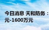 今日消息 天和防务：上半年预计亏损1200万元-1600万元
