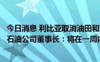 今日消息 利比亚取消油田和港口的生产及出口禁令，利国家石油公司董事长：将在一周内恢复产油率