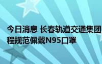 今日消息 长春轨道交通集团：即日起乘客乘坐轨道交通须全程规范佩戴N95口罩