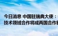 今日消息 中国驻瑞典大使：中瑞正积极探索合作新模式，核技术领域合作将成两国合作新亮点