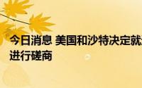 今日消息 美国和沙特决定就近期和长期的全球能源市场定期进行磋商