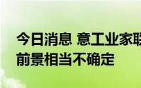 今日消息 意工业家联合会：意大利经济增长前景相当不确定