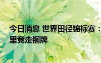 今日消息 世界田径锦标赛：中国选手切阳什姐夺女子20公里竞走铜牌